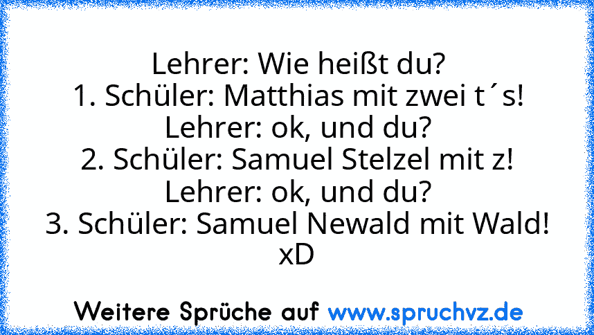 Lehrer: Wie heißt du?
1. Schüler: Matthias mit zwei t´s!
Lehrer: ok, und du?
2. Schüler: Samuel Stelzel mit z!
Lehrer: ok, und du?
3. Schüler: Samuel Newald mit Wald!
xD