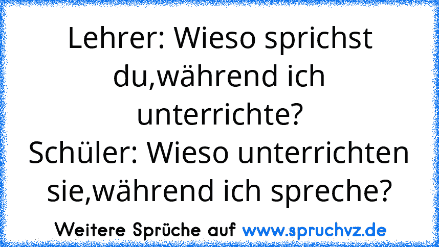 Lehrer: Wieso sprichst du,während ich unterrichte?
Schüler: Wieso unterrichten sie,während ich spreche?