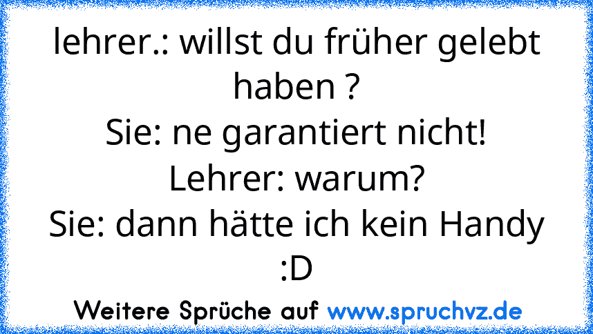 lehrer.: willst du früher gelebt haben ?
Sie: ne garantiert nicht!
Lehrer: warum?
Sie: dann hätte ich kein Handy :D