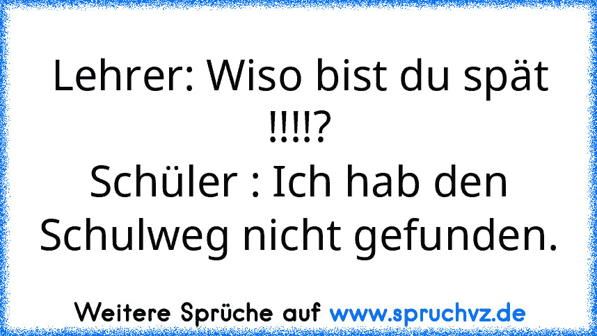 Lehrer: Wiso bist du spät !!!!?
Schüler : Ich hab den Schulweg nicht gefunden.