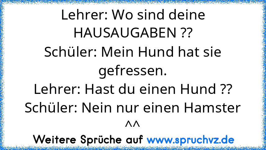 Lehrer: Wo sind deine HAUSAUGABEN ??
Schüler: Mein Hund hat sie gefressen.
Lehrer: Hast du einen Hund ??
Schüler: Nein nur einen Hamster ^^