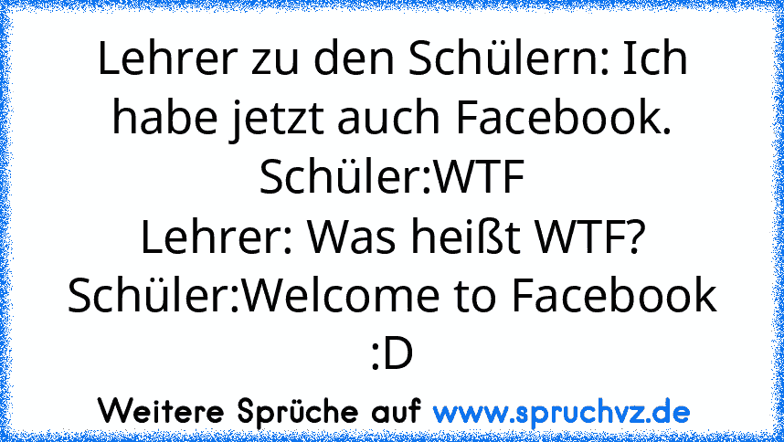 Lehrer zu den Schülern: Ich habe jetzt auch Facebook.
Schüler:WTF
Lehrer: Was heißt WTF?
Schüler:Welcome to Facebook :D