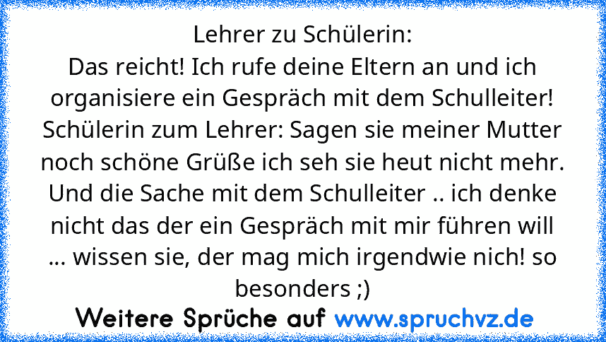 Lehrer zu Schülerin:
Das reicht! Ich rufe deine Eltern an und ich organisiere ein Gespräch mit dem Schulleiter!
Schülerin zum Lehrer: Sagen sie meiner Mutter noch schöne Grüße ich seh sie heut nicht mehr. Und die Sache mit dem Schulleiter .. ich denke nicht das der ein Gespräch mit mir führen will ... wissen sie, der mag mich irgendwie nich! so besonders ;)