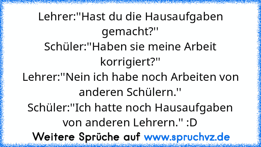 Lehrer:''Hast du die Hausaufgaben gemacht?''
Schüler:''Haben sie meine Arbeit korrigiert?''
Lehrer:''Nein ich habe noch Arbeiten von anderen Schülern.''
Schüler:''Ich hatte noch Hausaufgaben von anderen Lehrern.'' :D