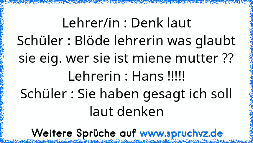 Lehrer/in : Denk laut
Schüler : Blöde lehrerin was glaubt sie eig. wer sie ist miene mutter ??
Lehrerin : Hans !!!!!
Schüler : Sie haben gesagt ich soll laut denken