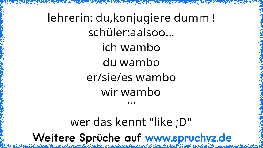 lehrerin: du,konjugiere dumm !
schüler:aalsoo...
ich wambo
du wambo
er/sie/es wambo
wir wambo
...
wer das kennt ''like ;D''