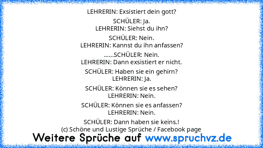 LEHRERIN: Exsistiert dein gott?
SCHÜLER: Ja.
LEHRERIN: Siehst du ihn?
SCHÜLER: Nein.
LEHRERIN: Kannst du ihn anfassen?
......SCHÜLER: Nein.
LEHRERIN: Dann exsistiert er nicht.
SCHÜLER: Haben sie ein gehirn?
LEHRERIN: Ja.
SCHÜLER: Können sie es sehen?
LEHRERIN: Nein.
SCHÜLER: Können sie es anfassen?
LEHRERIN: Nein.
SCHÜLER: Dann haben sie keins.!
(c) Schöne und Lustige Sprüche / Facebook page...