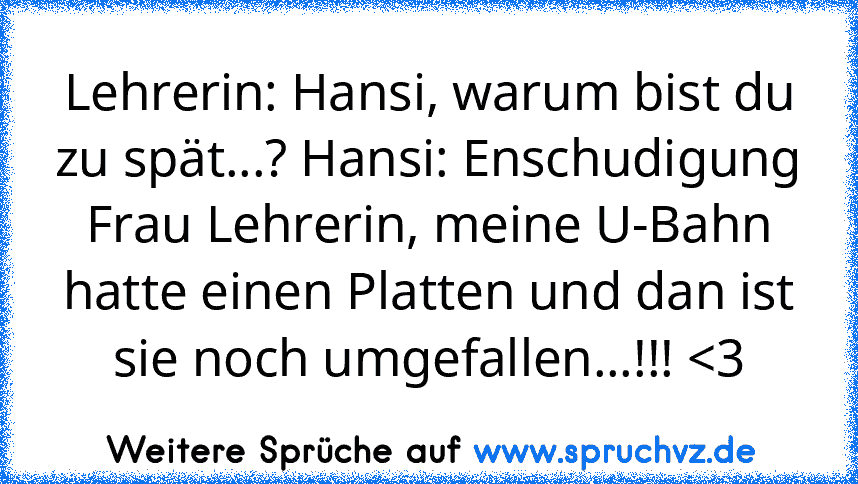 Lehrerin: Hansi, warum bist du zu spät...? Hansi: Enschudigung Frau Lehrerin, meine U-Bahn hatte einen Platten und dan ist sie noch umgefallen...!!! 