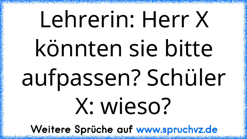 Lehrerin: Herr X könnten sie bitte aufpassen? Schüler X: wieso?