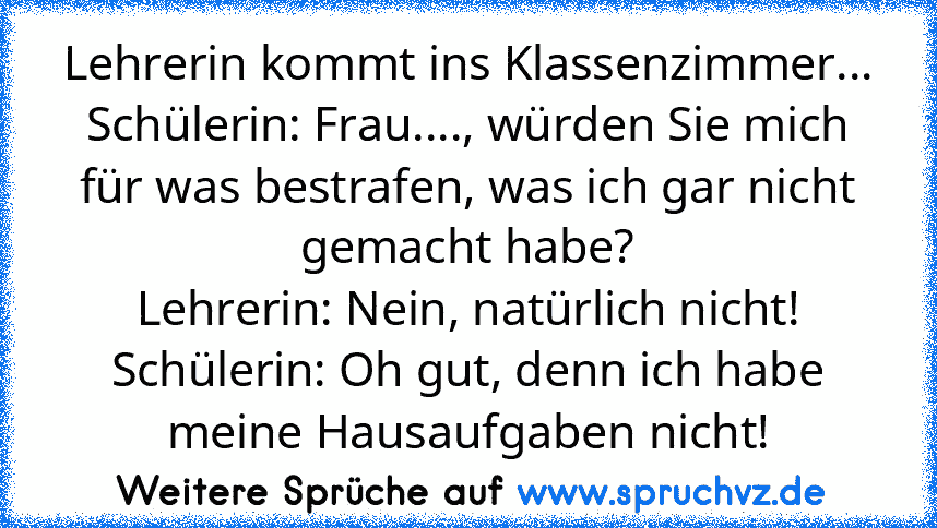 Lehrerin kommt ins Klassenzimmer...
Schülerin: Frau...., würden Sie mich für was bestrafen, was ich gar nicht gemacht habe?
Lehrerin: Nein, natürlich nicht!
Schülerin: Oh gut, denn ich habe meine Hausaufgaben nicht!