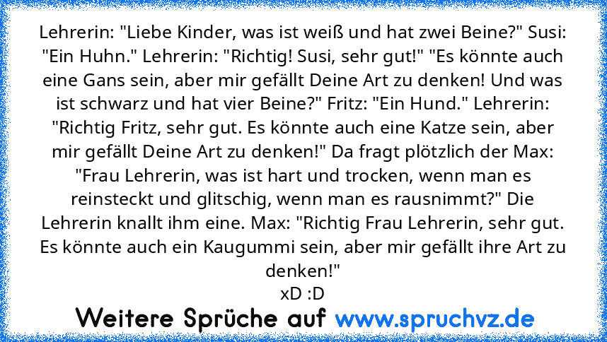 Lehrerin: "Liebe Kinder, was ist weiß und hat zwei Beine?" Susi: "Ein Huhn." Lehrerin: "Richtig! Susi, sehr gut!" "Es könnte auch eine Gans sein, aber mir gefällt Deine Art zu denken! Und was ist schwarz und hat vier Beine?" Fritz: "Ein Hund." Lehrerin: "Richtig Fritz, sehr gut. Es könnte auch eine Katze sein, aber mir gefällt Deine Art zu denken!" Da fragt plötzlich der Max: "Frau Lehrerin, wa...