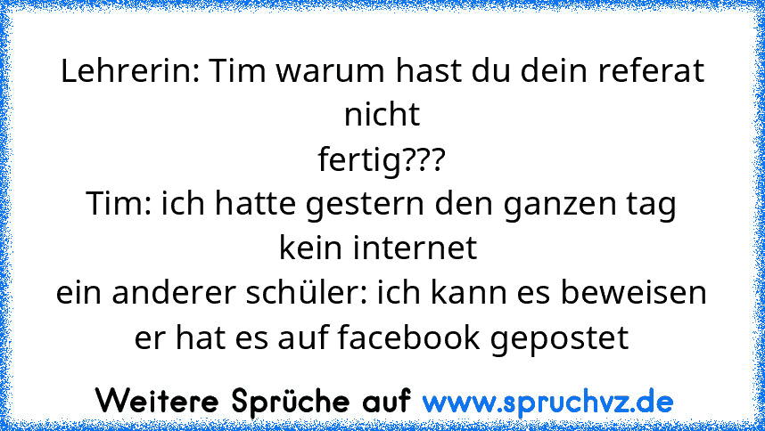 Lehrerin: Tim warum hast du dein referat nicht
fertig???
Tim: ich hatte gestern den ganzen tag kein internet 
ein anderer schüler: ich kann es beweisen er hat es auf facebook gepostet