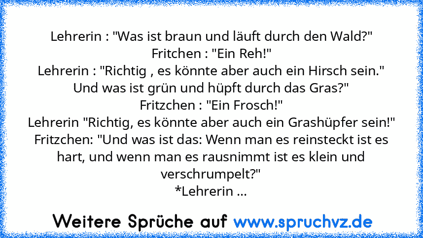 Lehrerin : "Was ist braun und läuft durch den Wald?"
Fritchen : "Ein Reh!"
Lehrerin : "Richtig , es könnte aber auch ein Hirsch sein."
Und was ist grün und hüpft durch das Gras?"
Fritzchen : "Ein Frosch!"
Lehrerin "Richtig, es könnte aber auch ein Grashüpfer sein!"
Fritzchen: "Und was ist das: Wenn man es reinsteckt ist es hart, und wenn man es rausnimmt ist es klein und verschrumpelt?"
*Lehrer...