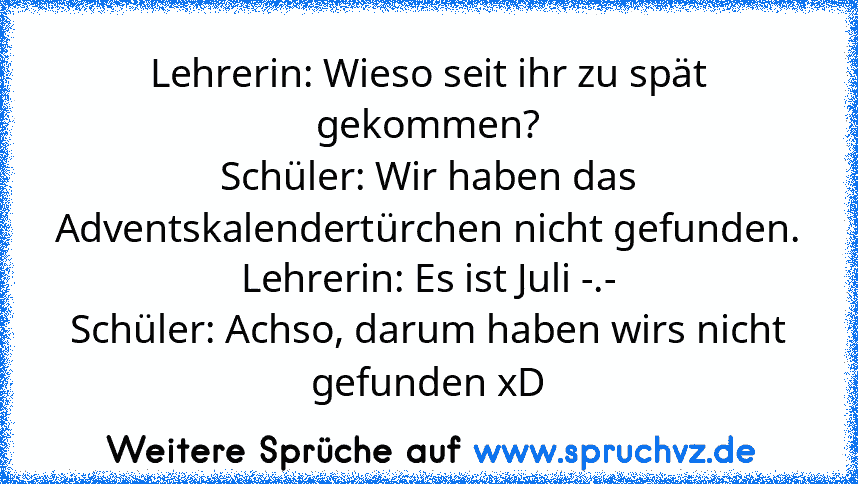 Lehrerin: Wieso seit ihr zu spät gekommen?
Schüler: Wir haben das Adventskalendertürchen nicht gefunden.
Lehrerin: Es ist Juli -.-
Schüler: Achso, darum haben wirs nicht gefunden xD