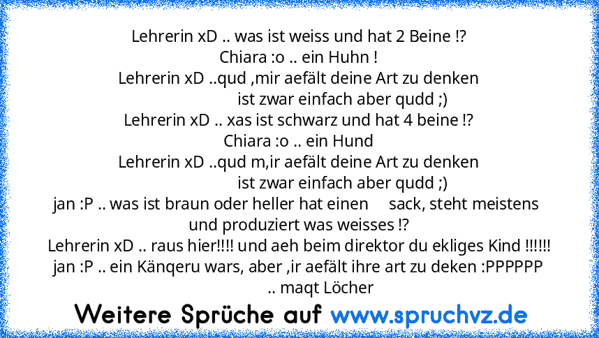 Lehrerin xD .. was ist weiss und hat 2 Beine !?
Chiara :o .. ein Huhn !
Lehrerin xD ..qud ,mir aefält deine Art zu denken
                      ist zwar einfach aber qudd ;)
Lehrerin xD .. xas ist schwarz und hat 4 beine !?
Chiara :o .. ein Hund
Lehrerin xD ..qud m,ir aefält deine Art zu denken
                      ist zwar einfach aber qudd ;)
jan :P .. was ist braun oder heller hat einen     sa...