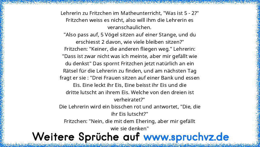 Lehrerin zu Fritzchen im Matheunterricht, "Was ist 5 - 2?"
Fritzchen weiss es nicht, also will ihm die Lehrerin es
veranschaulichen.
"Also pass auf, 5 Vögel sitzen auf einer Stange, und du
erschiesst 2 davon, wie viele bleiben sitzen?"
Fritzchen: "Keiner, die anderen fliegen weg." Lehrerin:
"Dass ist zwar nicht was ich meinte, aber mir gefällt wie
du denkst" Das spornt Fritzchen jetzt natürlich...