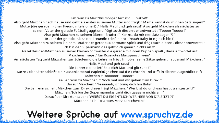 Lehrerin zu Max:"Bis morgen lernst du 5 Sätze!!"
Also geht Mäxchen nach hause und geht als erstes zu seiner Mutter und frägt: " Mama kannst du mir nen Satz sagen?"
Mutter(die gerade mit ner Freundin telefoniert) :" Halts Maul und geh raus!" Also geht Mäxchen als nächstes zu seinem Vater der gerade Fußball guggt und frägt auch diesen der antwortet : "Toooor Toooor!"
Also geht Mäxchen zu seinem ä...