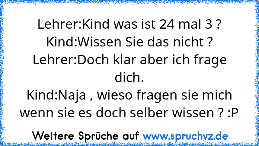 Lehrer:Kind was ist 24 mal 3 ?
Kind:Wissen Sie das nicht ?
Lehrer:Doch klar aber ich frage dich.
Kind:Naja , wieso fragen sie mich wenn sie es doch selber wissen ? :P