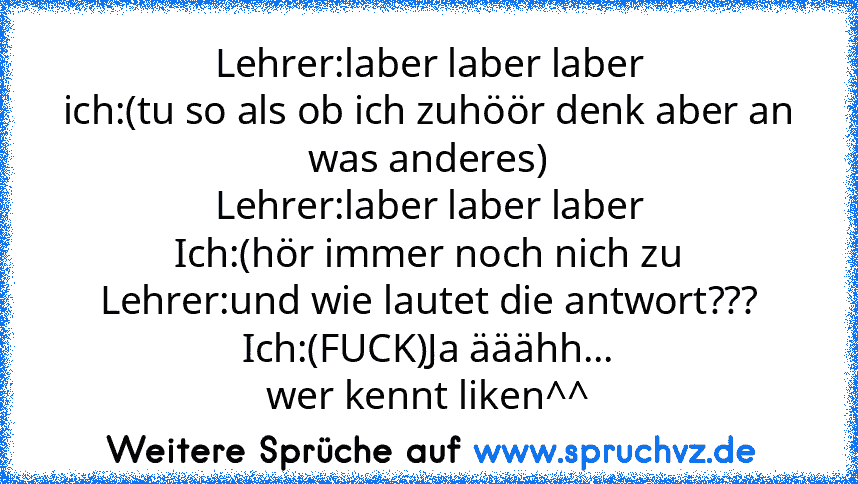 Lehrer:laber laber laber
ich:(tu so als ob ich zuhöör denk aber an was anderes)
Lehrer:laber laber laber
Ich:(hör immer noch nich zu
Lehrer:und wie lautet die antwort???
Ich:(FUCK)Ja ääähh...
wer kennt liken^^