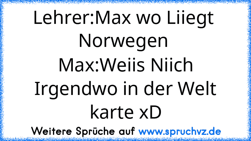 Lehrer:Max wo Liiegt  Norwegen 
Max:Weiis Niich Irgendwo in der Welt karte xD