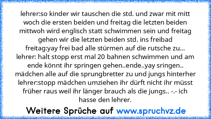 lehrer:so kinder wir tauschen die std. und zwar mit mitt woch die ersten beiden und freitag die letzten beiden mittwoh wird englisch statt schwimmen sein und freitag gehen wir die letzten beiden std. ins freibad
freitag:yay frei bad alle stürmen auf die rutsche zu...
lehrer: halt stopp erst mal 20 bahnen schwimmen und am ende könnt ihr springen gehen..ende..yay sringen.. mädchen alle auf die sp...