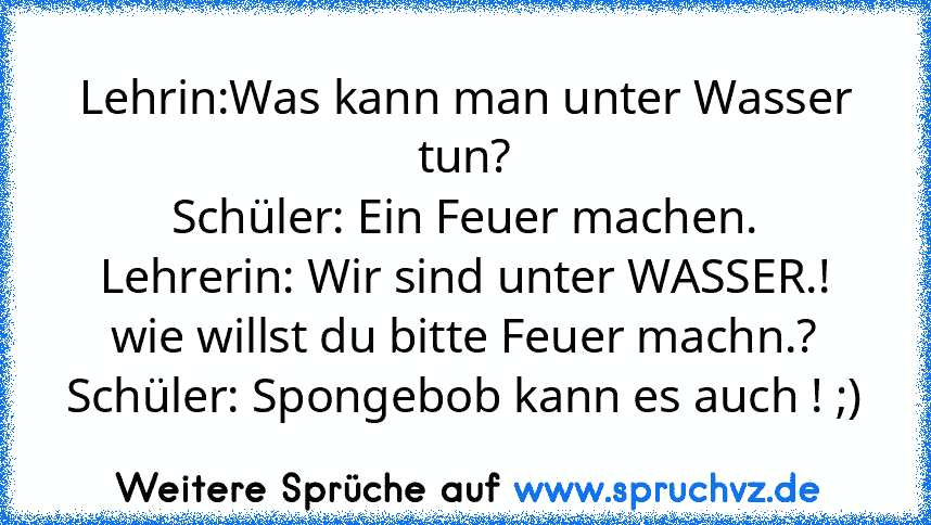 Lehrin:Was kann man unter Wasser tun?
Schüler: Ein Feuer machen.
Lehrerin: Wir sind unter WASSER.! wie willst du bitte Feuer machn.?
Schüler: Spongebob kann es auch ! ;)