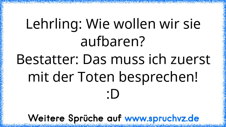 Lehrling: Wie wollen wir sie aufbaren?
Bestatter: Das muss ich zuerst mit der Toten besprechen!
:D