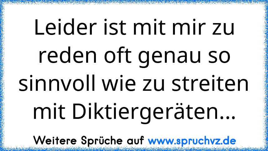 Leider ist mit mir zu reden oft genau so sinnvoll wie zu streiten mit Diktiergeräten...