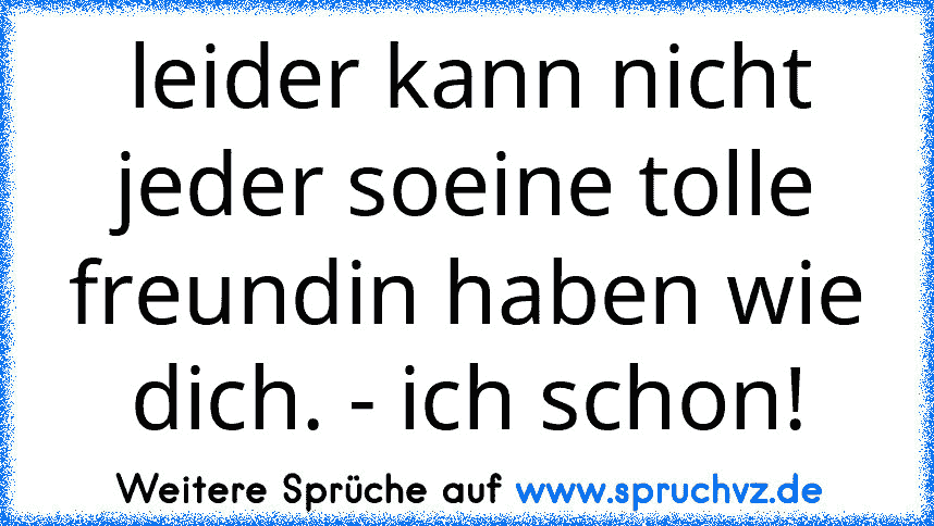 leider kann nicht jeder soeine tolle freundin haben wie dich. - ich schon!