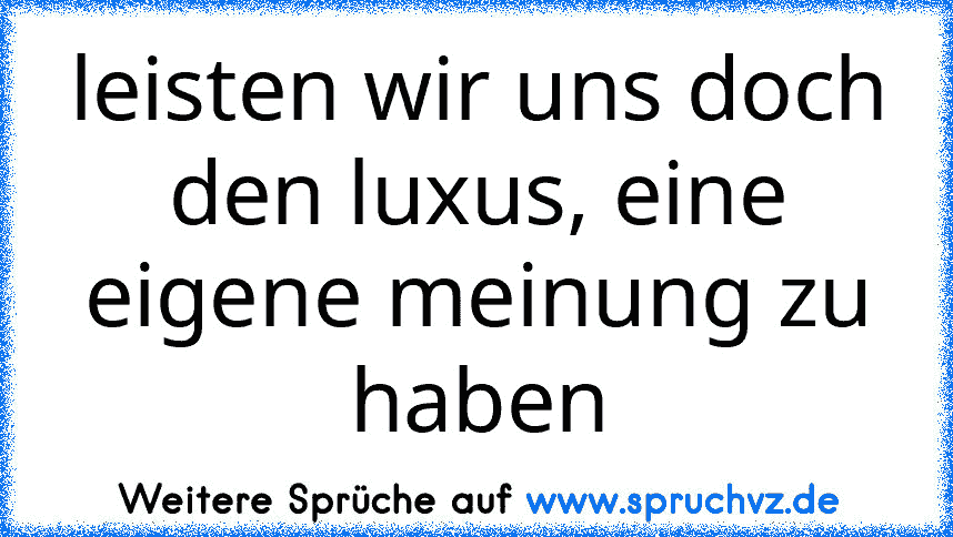 leisten wir uns doch den luxus, eine eigene meinung zu haben