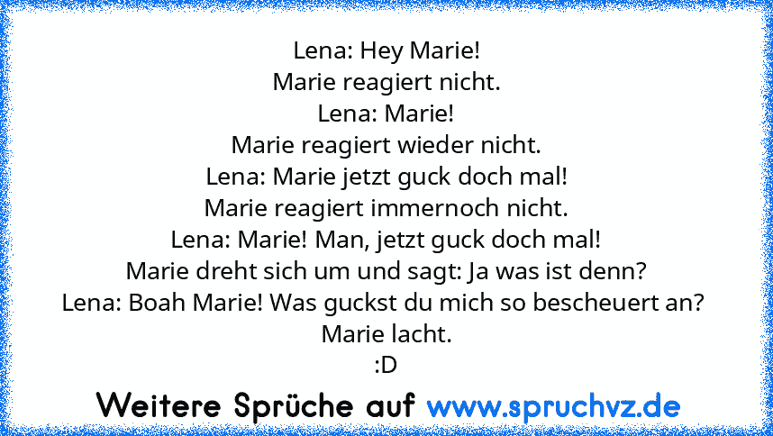 Lena: Hey Marie!
Marie reagiert nicht.
Lena: Marie!
Marie reagiert wieder nicht.
Lena: Marie jetzt guck doch mal!
Marie reagiert immernoch nicht.
Lena: Marie! Man, jetzt guck doch mal!
Marie dreht sich um und sagt: Ja was ist denn?
Lena: Boah Marie! Was guckst du mich so bescheuert an? 
Marie lacht.
:D