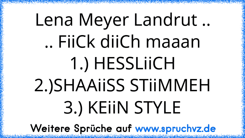 Lena Meyer Landrut ..
.. FiiCk diiCh maaan
1.) HESSLiiCH
2.)SHAAiiSS STiiMMEH
3.) KEiiN STYLE