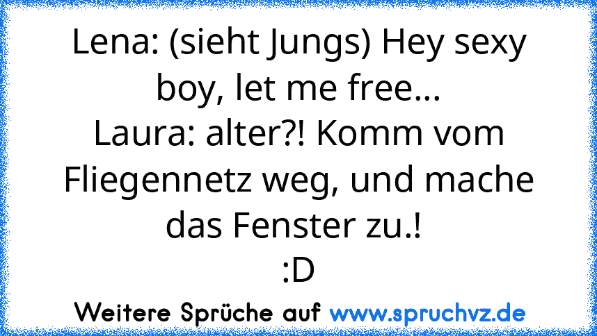 Lena: (sieht Jungs) Hey sexy boy, let me free...
Laura: alter?! Komm vom Fliegennetz weg, und mache das Fenster zu.! 
:D