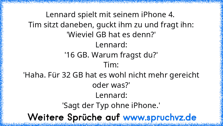 Lennard spielt mit seinem iPhone 4. 
Tim sitzt daneben, guckt ihm zu und fragt ihn:
'Wieviel GB hat es denn?'
Lennard:
'16 GB. Warum fragst du?'
Tim:
'Haha. Für 32 GB hat es wohl nicht mehr gereicht oder was?'
Lennard:
'Sagt der Typ ohne iPhone.'