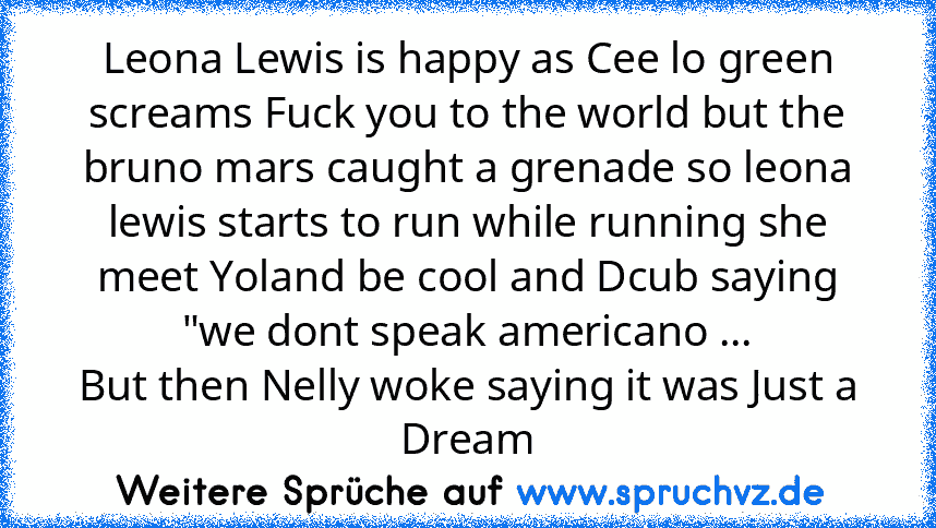 Leona Lewis is happy as Cee lo green screams Fuck you to the world but the bruno mars caught a grenade so leona lewis starts to run while running she meet Yoland be cool and Dcub saying "we dont speak americano ...
But then Nelly woke saying it was Just a Dream