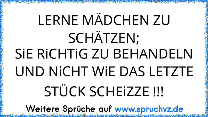 LERNE MÄDCHEN ZU SCHÄTZEN;
SiE RiCHTiG ZU BEHANDELN
UND NiCHT WiE DAS LETZTE STÜCK SCHEiZZE !!!