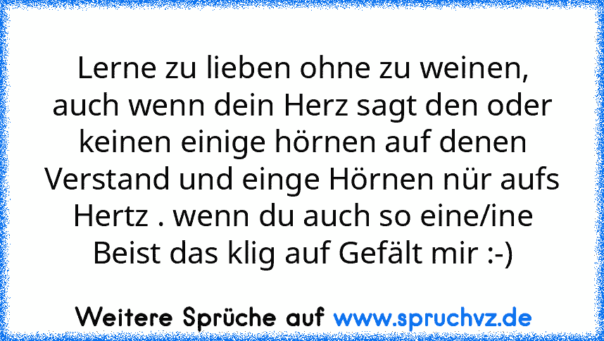 Lerne zu lieben ohne zu weinen, auch wenn dein Herz sagt den oder keinen einige hörnen auf denen Verstand und einge Hörnen nür aufs Hertz . wenn du auch so eine/ine Beist das klig auf Gefält mir :-)