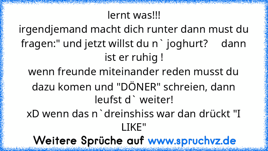 lernt was!!!
irgendjemand macht dich runter dann must du fragen:" und jetzt willst du n` joghurt?     dann ist er ruhig !
wenn freunde miteinander reden musst du dazu komen und "DÖNER" schreien, dann leufst d` weiter!
xD wenn das n`dreinshiss war dan drückt "I LIKE"