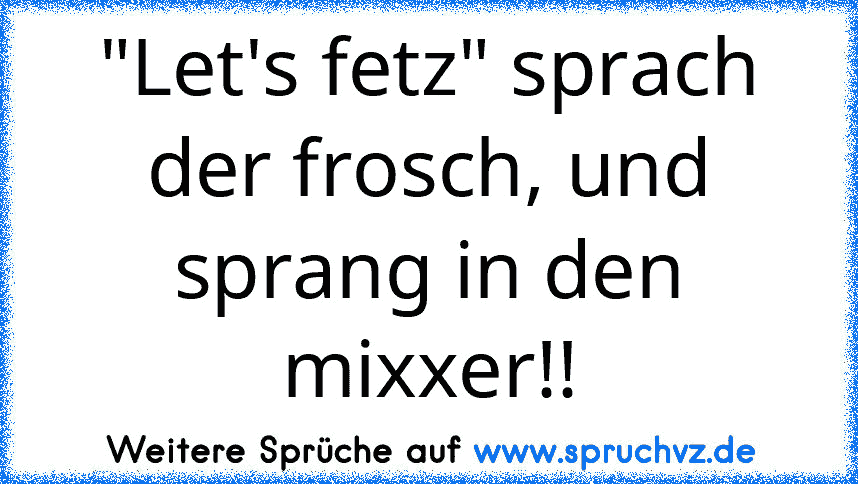 "Let's fetz" sprach der frosch, und sprang in den mixxer!!