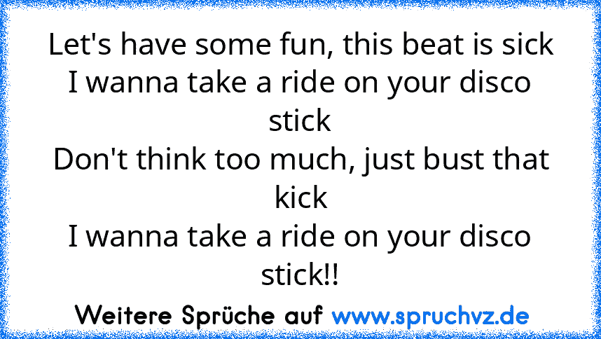 Let's have some fun, this beat is sick
I wanna take a ride on your disco stick
Don't think too much, just bust that kick
I wanna take a ride on your disco stick!!