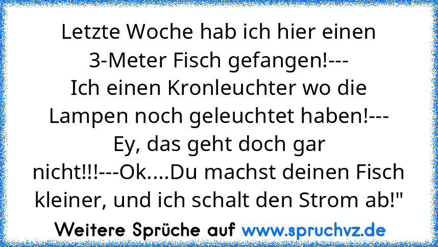 Letzte Woche hab ich hier einen 3-Meter Fisch gefangen!---
Ich einen Kronleuchter wo die Lampen noch geleuchtet haben!---
Ey, das geht doch gar nicht!!!---Ok....Du machst deinen Fisch kleiner, und ich schalt den Strom ab!"