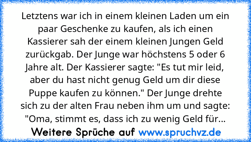 Letztens war ich in einem kleinen Laden um ein paar Geschenke zu kaufen, als ich einen Kassierer sah der einem kleinen Jungen Geld zurückgab. Der Junge war höchstens 5 oder 6 Jahre alt. Der Kassierer sagte: "Es tut mir leid, aber du hast nicht genug Geld um dir diese Puppe kaufen zu können." Der Junge drehte sich zu der alten Frau neben ihm um und sagte: "Oma, stimmt es, dass ich zu wenig Geld für...