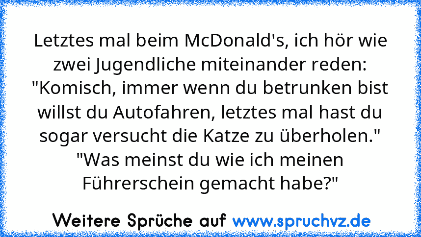 Letztes mal beim McDonald's, ich hör wie zwei Jugendliche miteinander reden:
"Komisch, immer wenn du betrunken bist willst du Autofahren, letztes mal hast du sogar versucht die Katze zu überholen."
"Was meinst du wie ich meinen Führerschein gemacht habe?"