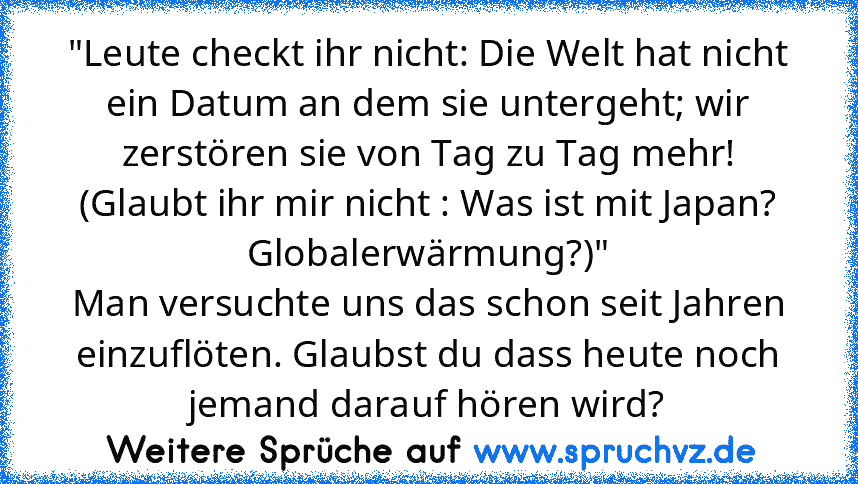 "Leute checkt ihr nicht: Die Welt hat nicht ein Datum an dem sie untergeht; wir zerstören sie von Tag zu Tag mehr!
(Glaubt ihr mir nicht : Was ist mit Japan? Globalerwärmung?)"
Man versuchte uns das schon seit Jahren einzuflöten. Glaubst du dass heute noch jemand darauf hören wird?