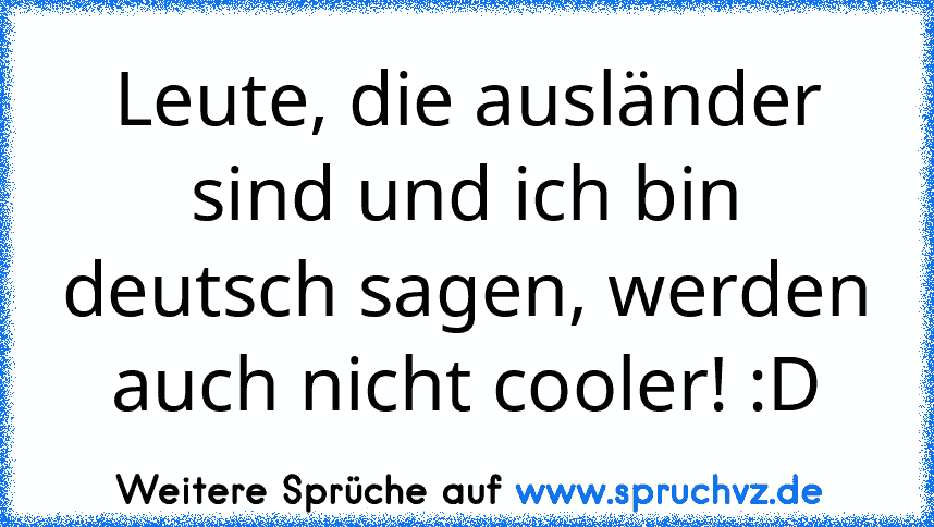 Leute, die ausländer sind und ich bin deutsch sagen, werden auch nicht cooler! :D