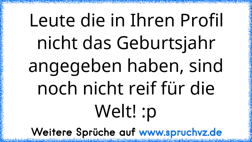 Leute die in Ihren Profil nicht das Geburtsjahr angegeben haben, sind noch nicht reif für die Welt! :p