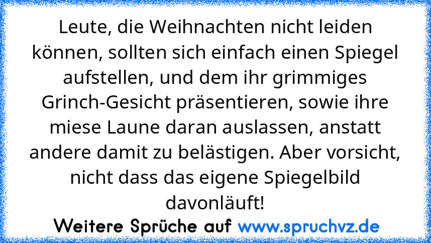 Leute, die Weihnachten nicht leiden können, sollten sich einfach einen Spiegel aufstellen, und dem ihr grimmiges Grinch-Gesicht präsentieren, sowie ihre miese Laune daran auslassen, anstatt andere damit zu belästigen. Aber vorsicht, nicht dass das eigene Spiegelbild davonläuft!