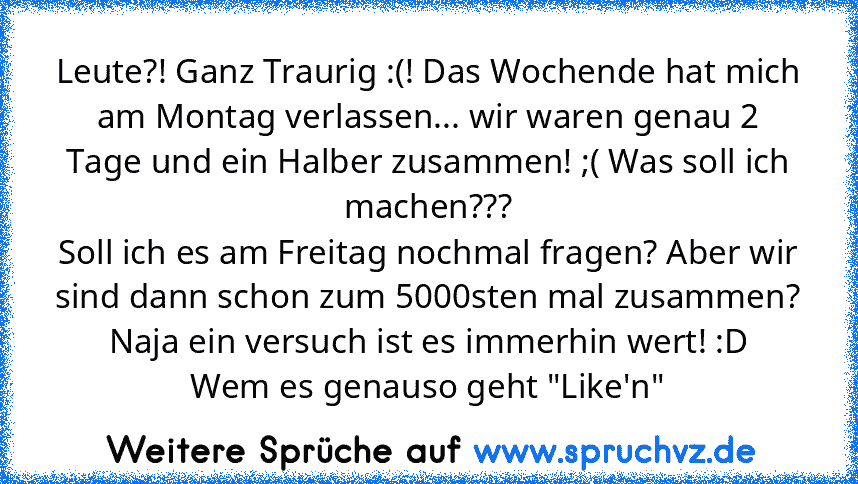 Leute?! Ganz Traurig :(! Das Wochende hat mich am Montag verlassen... wir waren genau 2 Tage und ein Halber zusammen! ;( Was soll ich machen???
Soll ich es am Freitag nochmal fragen? Aber wir sind dann schon zum 5000sten mal zusammen? Naja ein versuch ist es immerhin wert! :D
Wem es genauso geht "Like'n"