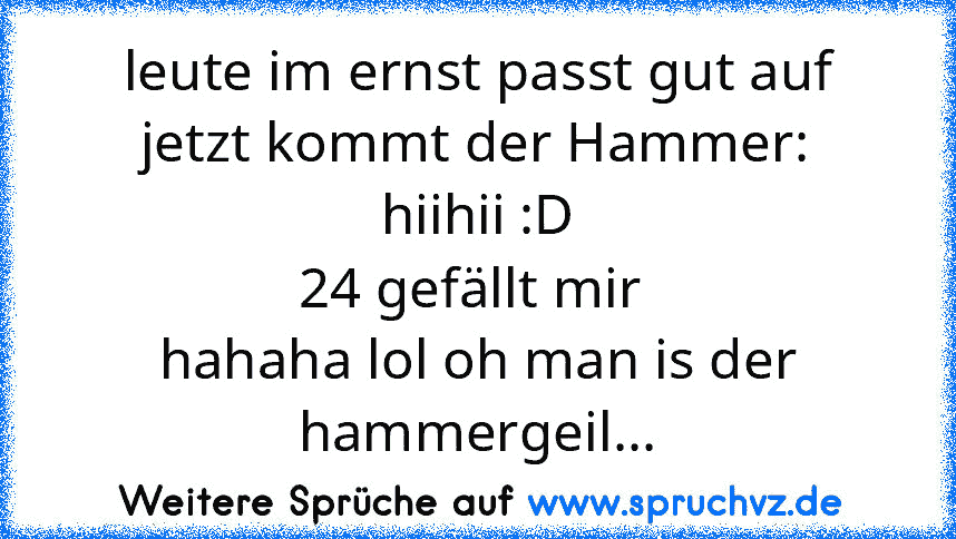 leute im ernst passt gut auf jetzt kommt der Hammer:
hiihii :D
24 gefällt mir 
hahaha lol oh man is der hammergeil...