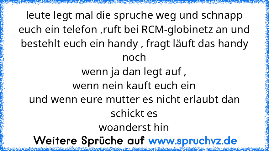 leute legt mal die spruche weg und schnapp euch ein telefon ,ruft bei RCM-globinetz an und bestehlt euch ein handy , fragt läuft das handy noch
wenn ja dan legt auf ,
wenn nein kauft euch ein
und wenn eure mutter es nicht erlaubt dan schickt es
woanderst hin